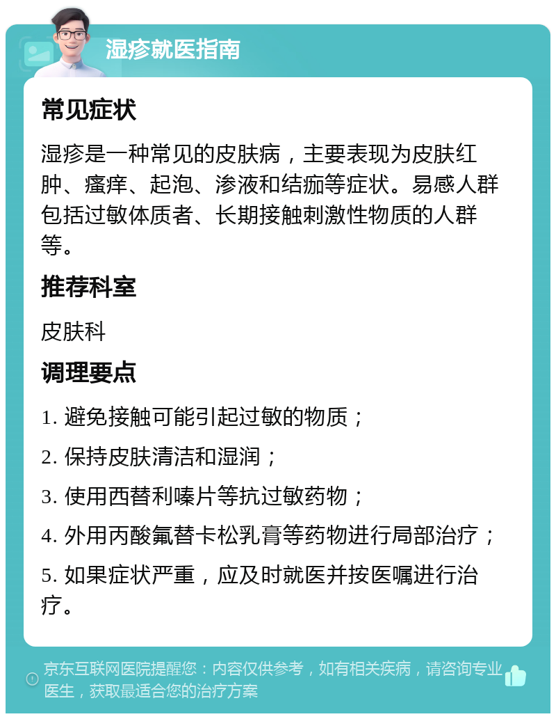 湿疹就医指南 常见症状 湿疹是一种常见的皮肤病，主要表现为皮肤红肿、瘙痒、起泡、渗液和结痂等症状。易感人群包括过敏体质者、长期接触刺激性物质的人群等。 推荐科室 皮肤科 调理要点 1. 避免接触可能引起过敏的物质； 2. 保持皮肤清洁和湿润； 3. 使用西替利嗪片等抗过敏药物； 4. 外用丙酸氟替卡松乳膏等药物进行局部治疗； 5. 如果症状严重，应及时就医并按医嘱进行治疗。