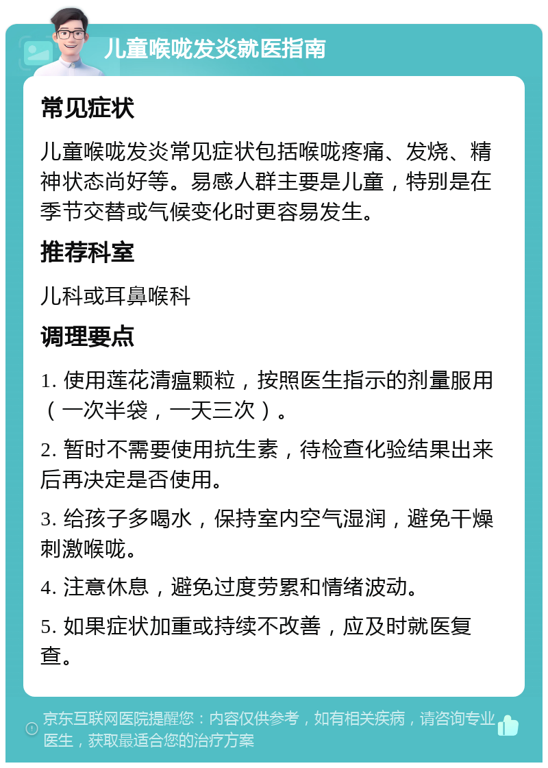 儿童喉咙发炎就医指南 常见症状 儿童喉咙发炎常见症状包括喉咙疼痛、发烧、精神状态尚好等。易感人群主要是儿童，特别是在季节交替或气候变化时更容易发生。 推荐科室 儿科或耳鼻喉科 调理要点 1. 使用莲花清瘟颗粒，按照医生指示的剂量服用（一次半袋，一天三次）。 2. 暂时不需要使用抗生素，待检查化验结果出来后再决定是否使用。 3. 给孩子多喝水，保持室内空气湿润，避免干燥刺激喉咙。 4. 注意休息，避免过度劳累和情绪波动。 5. 如果症状加重或持续不改善，应及时就医复查。