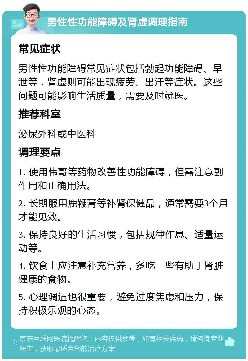 男性性功能障碍及肾虚调理指南 常见症状 男性性功能障碍常见症状包括勃起功能障碍、早泄等，肾虚则可能出现疲劳、出汗等症状。这些问题可能影响生活质量，需要及时就医。 推荐科室 泌尿外科或中医科 调理要点 1. 使用伟哥等药物改善性功能障碍，但需注意副作用和正确用法。 2. 长期服用鹿鞭膏等补肾保健品，通常需要3个月才能见效。 3. 保持良好的生活习惯，包括规律作息、适量运动等。 4. 饮食上应注意补充营养，多吃一些有助于肾脏健康的食物。 5. 心理调适也很重要，避免过度焦虑和压力，保持积极乐观的心态。