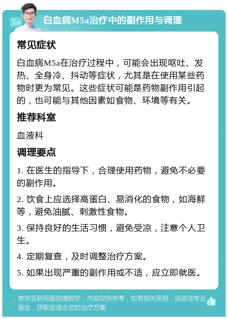 白血病M5a治疗中的副作用与调理 常见症状 白血病M5a在治疗过程中，可能会出现呕吐、发热、全身冷、抖动等症状，尤其是在使用某些药物时更为常见。这些症状可能是药物副作用引起的，也可能与其他因素如食物、环境等有关。 推荐科室 血液科 调理要点 1. 在医生的指导下，合理使用药物，避免不必要的副作用。 2. 饮食上应选择高蛋白、易消化的食物，如海鲜等，避免油腻、刺激性食物。 3. 保持良好的生活习惯，避免受凉，注意个人卫生。 4. 定期复查，及时调整治疗方案。 5. 如果出现严重的副作用或不适，应立即就医。