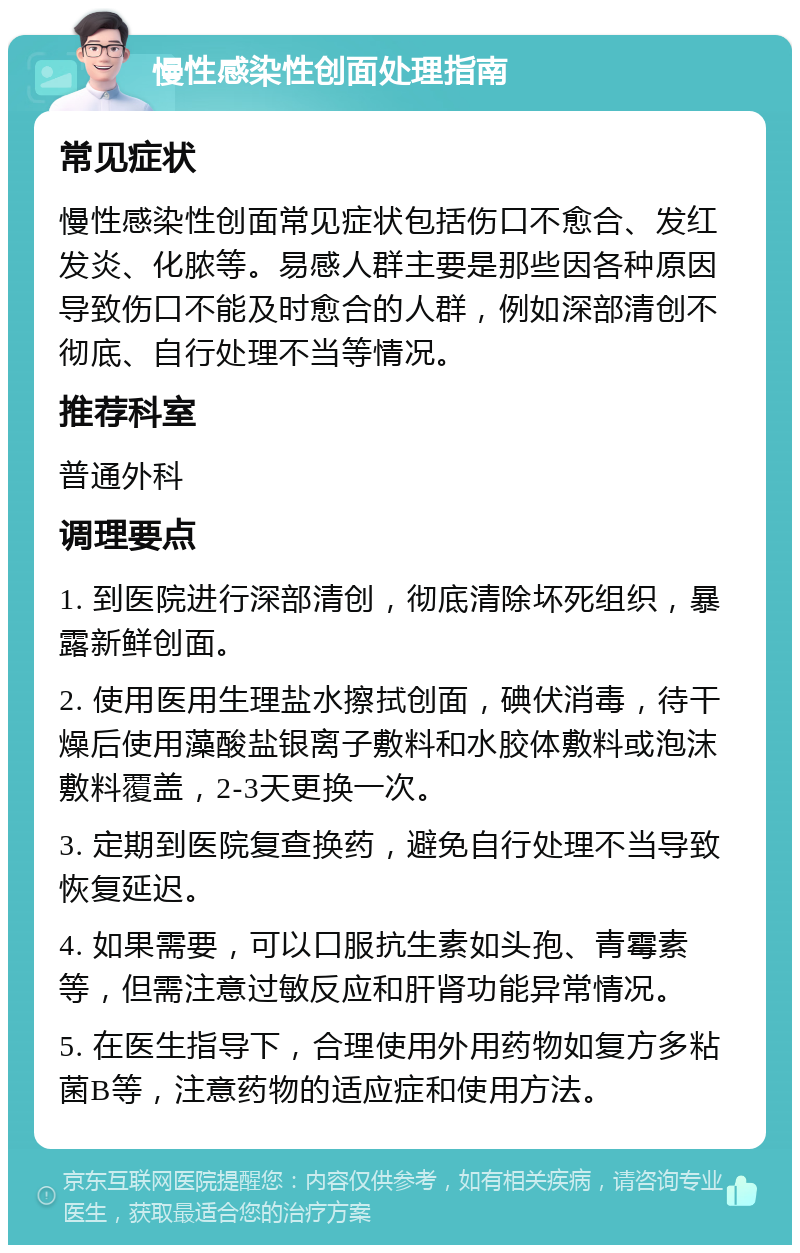 慢性感染性创面处理指南 常见症状 慢性感染性创面常见症状包括伤口不愈合、发红发炎、化脓等。易感人群主要是那些因各种原因导致伤口不能及时愈合的人群，例如深部清创不彻底、自行处理不当等情况。 推荐科室 普通外科 调理要点 1. 到医院进行深部清创，彻底清除坏死组织，暴露新鲜创面。 2. 使用医用生理盐水擦拭创面，碘伏消毒，待干燥后使用藻酸盐银离子敷料和水胶体敷料或泡沫敷料覆盖，2-3天更换一次。 3. 定期到医院复查换药，避免自行处理不当导致恢复延迟。 4. 如果需要，可以口服抗生素如头孢、青霉素等，但需注意过敏反应和肝肾功能异常情况。 5. 在医生指导下，合理使用外用药物如复方多粘菌B等，注意药物的适应症和使用方法。