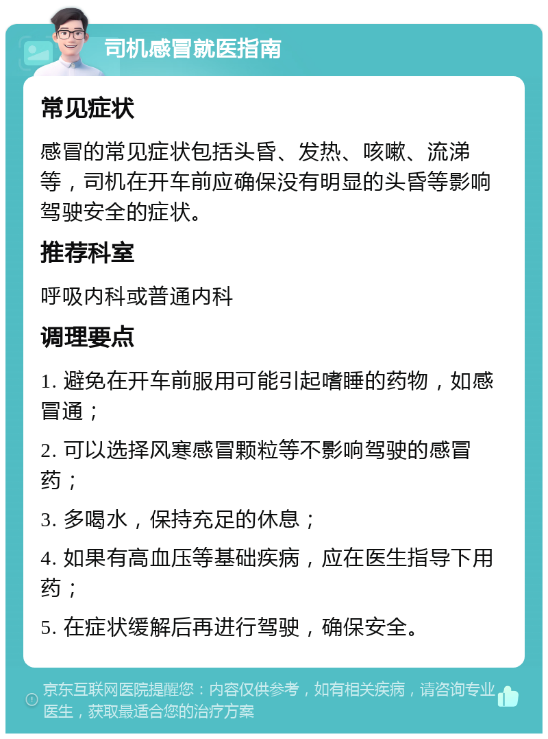 司机感冒就医指南 常见症状 感冒的常见症状包括头昏、发热、咳嗽、流涕等，司机在开车前应确保没有明显的头昏等影响驾驶安全的症状。 推荐科室 呼吸内科或普通内科 调理要点 1. 避免在开车前服用可能引起嗜睡的药物，如感冒通； 2. 可以选择风寒感冒颗粒等不影响驾驶的感冒药； 3. 多喝水，保持充足的休息； 4. 如果有高血压等基础疾病，应在医生指导下用药； 5. 在症状缓解后再进行驾驶，确保安全。