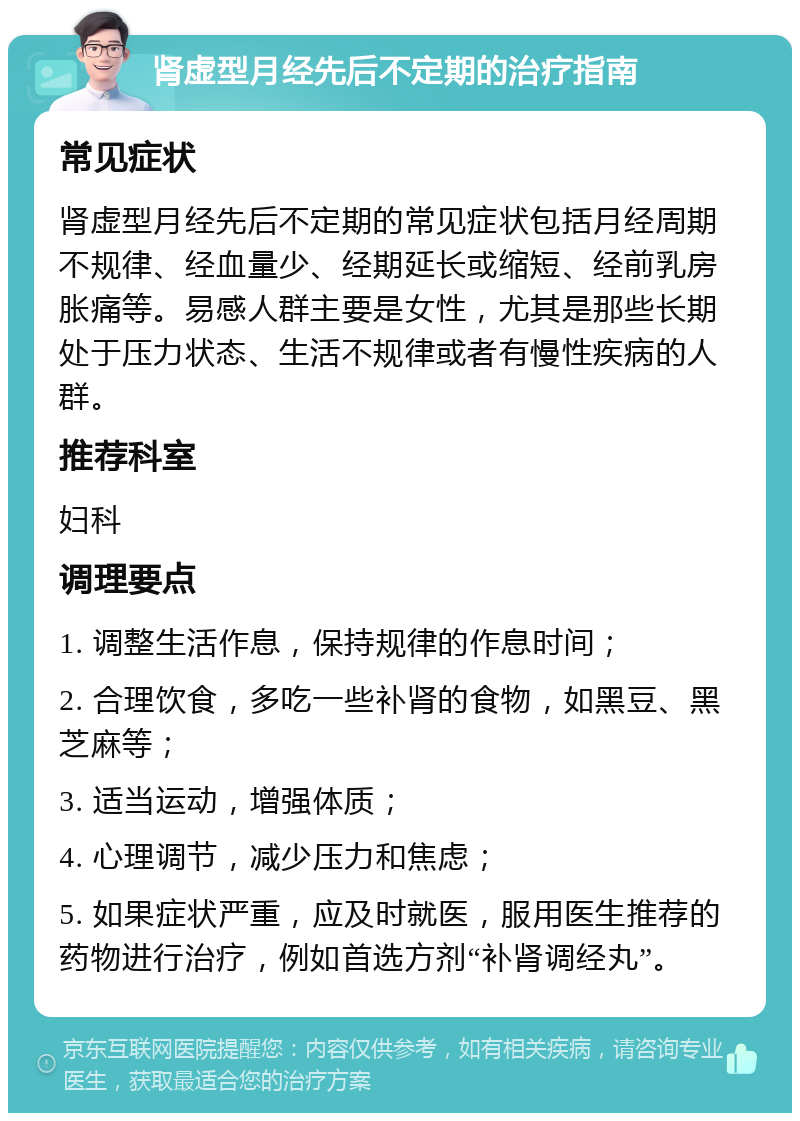 肾虚型月经先后不定期的治疗指南 常见症状 肾虚型月经先后不定期的常见症状包括月经周期不规律、经血量少、经期延长或缩短、经前乳房胀痛等。易感人群主要是女性，尤其是那些长期处于压力状态、生活不规律或者有慢性疾病的人群。 推荐科室 妇科 调理要点 1. 调整生活作息，保持规律的作息时间； 2. 合理饮食，多吃一些补肾的食物，如黑豆、黑芝麻等； 3. 适当运动，增强体质； 4. 心理调节，减少压力和焦虑； 5. 如果症状严重，应及时就医，服用医生推荐的药物进行治疗，例如首选方剂“补肾调经丸”。