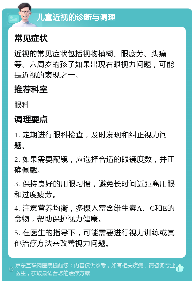 儿童近视的诊断与调理 常见症状 近视的常见症状包括视物模糊、眼疲劳、头痛等。六周岁的孩子如果出现右眼视力问题，可能是近视的表现之一。 推荐科室 眼科 调理要点 1. 定期进行眼科检查，及时发现和纠正视力问题。 2. 如果需要配镜，应选择合适的眼镜度数，并正确佩戴。 3. 保持良好的用眼习惯，避免长时间近距离用眼和过度疲劳。 4. 注意营养均衡，多摄入富含维生素A、C和E的食物，帮助保护视力健康。 5. 在医生的指导下，可能需要进行视力训练或其他治疗方法来改善视力问题。