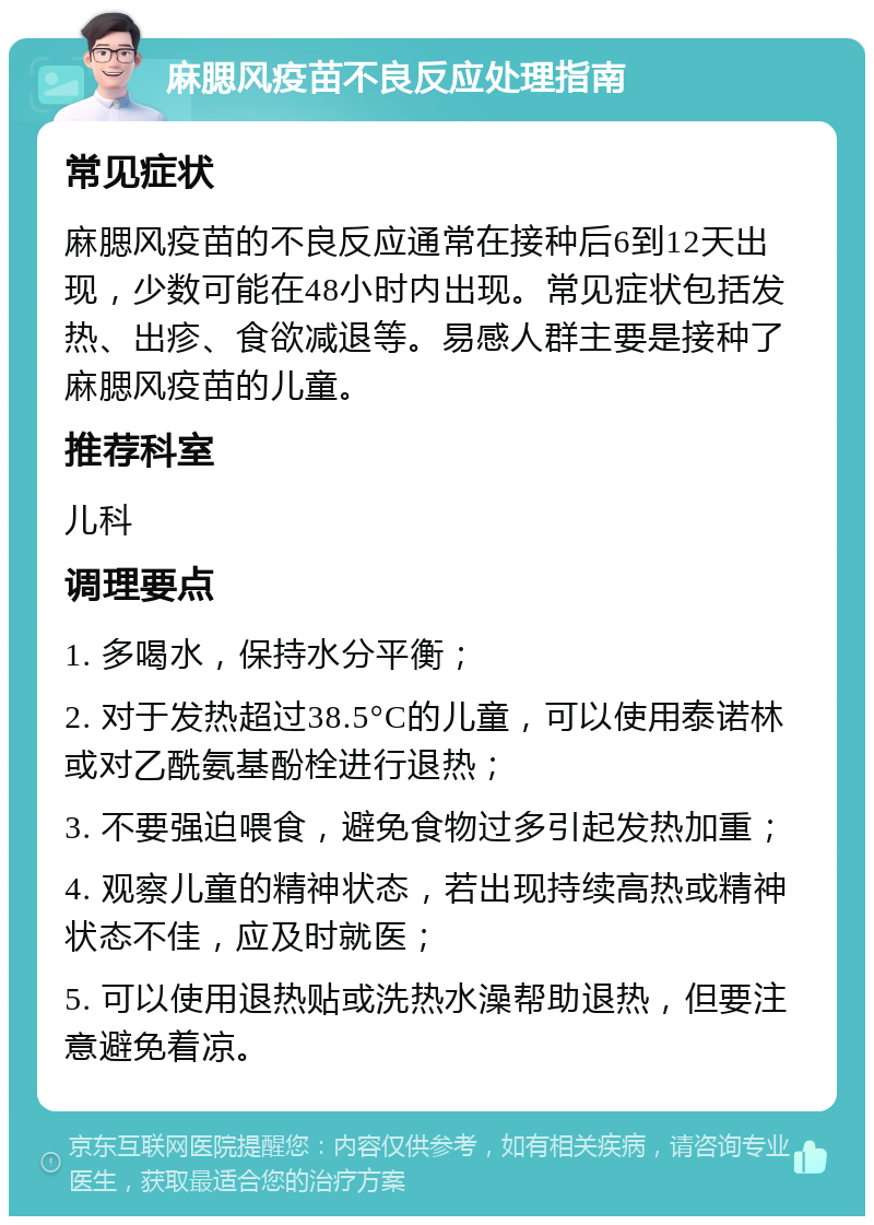 麻腮风疫苗不良反应处理指南 常见症状 麻腮风疫苗的不良反应通常在接种后6到12天出现，少数可能在48小时内出现。常见症状包括发热、出疹、食欲减退等。易感人群主要是接种了麻腮风疫苗的儿童。 推荐科室 儿科 调理要点 1. 多喝水，保持水分平衡； 2. 对于发热超过38.5°C的儿童，可以使用泰诺林或对乙酰氨基酚栓进行退热； 3. 不要强迫喂食，避免食物过多引起发热加重； 4. 观察儿童的精神状态，若出现持续高热或精神状态不佳，应及时就医； 5. 可以使用退热贴或洗热水澡帮助退热，但要注意避免着凉。