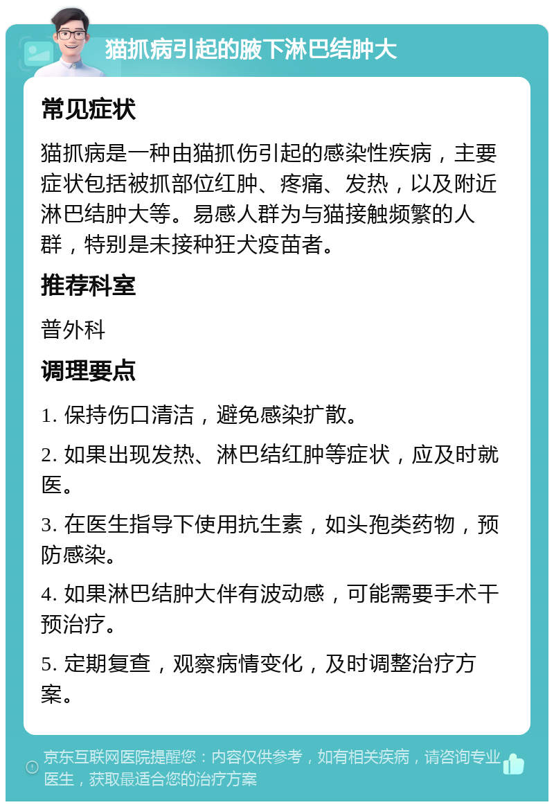 猫抓病引起的腋下淋巴结肿大 常见症状 猫抓病是一种由猫抓伤引起的感染性疾病，主要症状包括被抓部位红肿、疼痛、发热，以及附近淋巴结肿大等。易感人群为与猫接触频繁的人群，特别是未接种狂犬疫苗者。 推荐科室 普外科 调理要点 1. 保持伤口清洁，避免感染扩散。 2. 如果出现发热、淋巴结红肿等症状，应及时就医。 3. 在医生指导下使用抗生素，如头孢类药物，预防感染。 4. 如果淋巴结肿大伴有波动感，可能需要手术干预治疗。 5. 定期复查，观察病情变化，及时调整治疗方案。