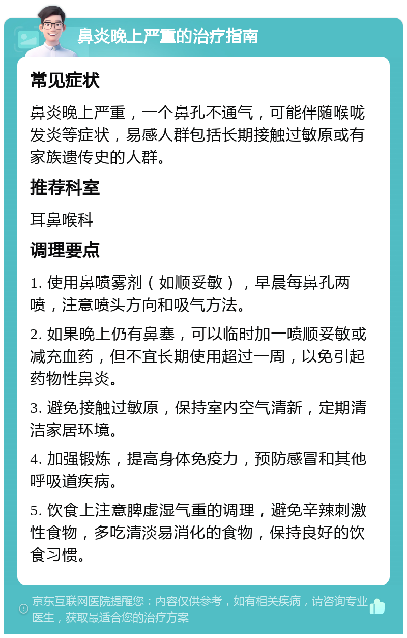 鼻炎晚上严重的治疗指南 常见症状 鼻炎晚上严重，一个鼻孔不通气，可能伴随喉咙发炎等症状，易感人群包括长期接触过敏原或有家族遗传史的人群。 推荐科室 耳鼻喉科 调理要点 1. 使用鼻喷雾剂（如顺妥敏），早晨每鼻孔两喷，注意喷头方向和吸气方法。 2. 如果晚上仍有鼻塞，可以临时加一喷顺妥敏或减充血药，但不宜长期使用超过一周，以免引起药物性鼻炎。 3. 避免接触过敏原，保持室内空气清新，定期清洁家居环境。 4. 加强锻炼，提高身体免疫力，预防感冒和其他呼吸道疾病。 5. 饮食上注意脾虚湿气重的调理，避免辛辣刺激性食物，多吃清淡易消化的食物，保持良好的饮食习惯。