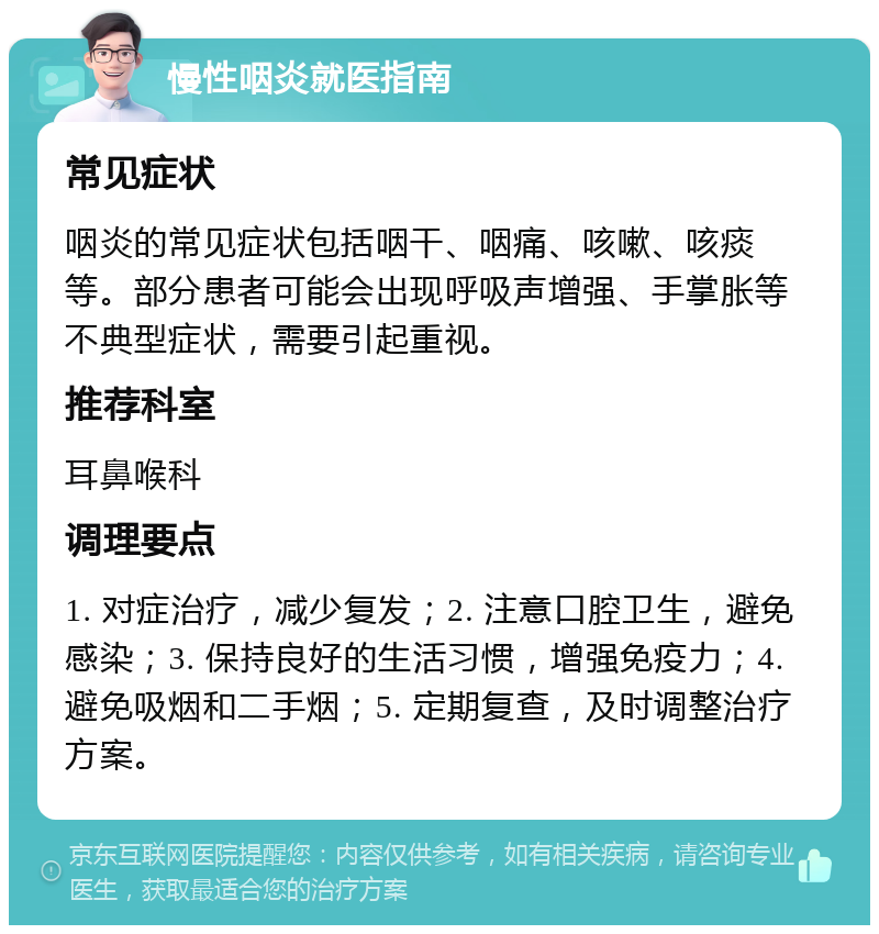 慢性咽炎就医指南 常见症状 咽炎的常见症状包括咽干、咽痛、咳嗽、咳痰等。部分患者可能会出现呼吸声增强、手掌胀等不典型症状，需要引起重视。 推荐科室 耳鼻喉科 调理要点 1. 对症治疗，减少复发；2. 注意口腔卫生，避免感染；3. 保持良好的生活习惯，增强免疫力；4. 避免吸烟和二手烟；5. 定期复查，及时调整治疗方案。