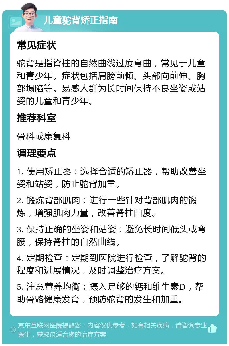 儿童驼背矫正指南 常见症状 驼背是指脊柱的自然曲线过度弯曲，常见于儿童和青少年。症状包括肩膀前倾、头部向前伸、胸部塌陷等。易感人群为长时间保持不良坐姿或站姿的儿童和青少年。 推荐科室 骨科或康复科 调理要点 1. 使用矫正器：选择合适的矫正器，帮助改善坐姿和站姿，防止驼背加重。 2. 锻炼背部肌肉：进行一些针对背部肌肉的锻炼，增强肌肉力量，改善脊柱曲度。 3. 保持正确的坐姿和站姿：避免长时间低头或弯腰，保持脊柱的自然曲线。 4. 定期检查：定期到医院进行检查，了解驼背的程度和进展情况，及时调整治疗方案。 5. 注意营养均衡：摄入足够的钙和维生素D，帮助骨骼健康发育，预防驼背的发生和加重。