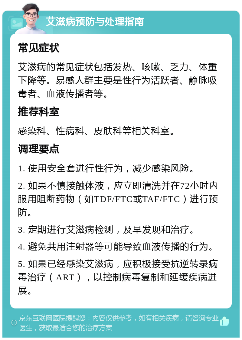 艾滋病预防与处理指南 常见症状 艾滋病的常见症状包括发热、咳嗽、乏力、体重下降等。易感人群主要是性行为活跃者、静脉吸毒者、血液传播者等。 推荐科室 感染科、性病科、皮肤科等相关科室。 调理要点 1. 使用安全套进行性行为，减少感染风险。 2. 如果不慎接触体液，应立即清洗并在72小时内服用阻断药物（如TDF/FTC或TAF/FTC）进行预防。 3. 定期进行艾滋病检测，及早发现和治疗。 4. 避免共用注射器等可能导致血液传播的行为。 5. 如果已经感染艾滋病，应积极接受抗逆转录病毒治疗（ART），以控制病毒复制和延缓疾病进展。