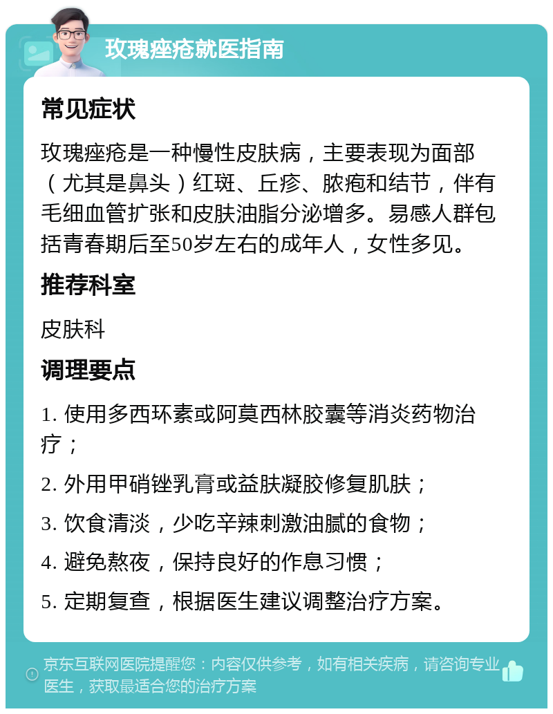 玫瑰痤疮就医指南 常见症状 玫瑰痤疮是一种慢性皮肤病，主要表现为面部（尤其是鼻头）红斑、丘疹、脓疱和结节，伴有毛细血管扩张和皮肤油脂分泌增多。易感人群包括青春期后至50岁左右的成年人，女性多见。 推荐科室 皮肤科 调理要点 1. 使用多西环素或阿莫西林胶囊等消炎药物治疗； 2. 外用甲硝锉乳膏或益肤凝胶修复肌肤； 3. 饮食清淡，少吃辛辣刺激油腻的食物； 4. 避免熬夜，保持良好的作息习惯； 5. 定期复查，根据医生建议调整治疗方案。