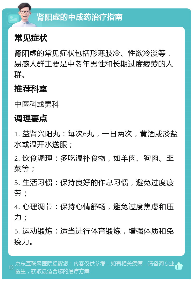 肾阳虚的中成药治疗指南 常见症状 肾阳虚的常见症状包括形寒肢冷、性欲冷淡等，易感人群主要是中老年男性和长期过度疲劳的人群。 推荐科室 中医科或男科 调理要点 1. 益肾兴阳丸：每次6丸，一日两次，黄酒或淡盐水或温开水送服； 2. 饮食调理：多吃温补食物，如羊肉、狗肉、韭菜等； 3. 生活习惯：保持良好的作息习惯，避免过度疲劳； 4. 心理调节：保持心情舒畅，避免过度焦虑和压力； 5. 运动锻炼：适当进行体育锻炼，增强体质和免疫力。