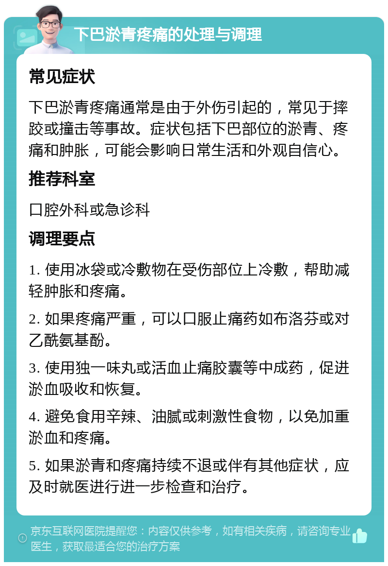 下巴淤青疼痛的处理与调理 常见症状 下巴淤青疼痛通常是由于外伤引起的，常见于摔跤或撞击等事故。症状包括下巴部位的淤青、疼痛和肿胀，可能会影响日常生活和外观自信心。 推荐科室 口腔外科或急诊科 调理要点 1. 使用冰袋或冷敷物在受伤部位上冷敷，帮助减轻肿胀和疼痛。 2. 如果疼痛严重，可以口服止痛药如布洛芬或对乙酰氨基酚。 3. 使用独一味丸或活血止痛胶囊等中成药，促进淤血吸收和恢复。 4. 避免食用辛辣、油腻或刺激性食物，以免加重淤血和疼痛。 5. 如果淤青和疼痛持续不退或伴有其他症状，应及时就医进行进一步检查和治疗。