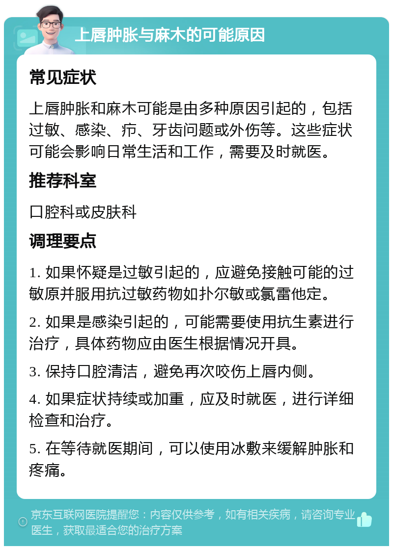 上唇肿胀与麻木的可能原因 常见症状 上唇肿胀和麻木可能是由多种原因引起的，包括过敏、感染、疖、牙齿问题或外伤等。这些症状可能会影响日常生活和工作，需要及时就医。 推荐科室 口腔科或皮肤科 调理要点 1. 如果怀疑是过敏引起的，应避免接触可能的过敏原并服用抗过敏药物如扑尔敏或氯雷他定。 2. 如果是感染引起的，可能需要使用抗生素进行治疗，具体药物应由医生根据情况开具。 3. 保持口腔清洁，避免再次咬伤上唇内侧。 4. 如果症状持续或加重，应及时就医，进行详细检查和治疗。 5. 在等待就医期间，可以使用冰敷来缓解肿胀和疼痛。