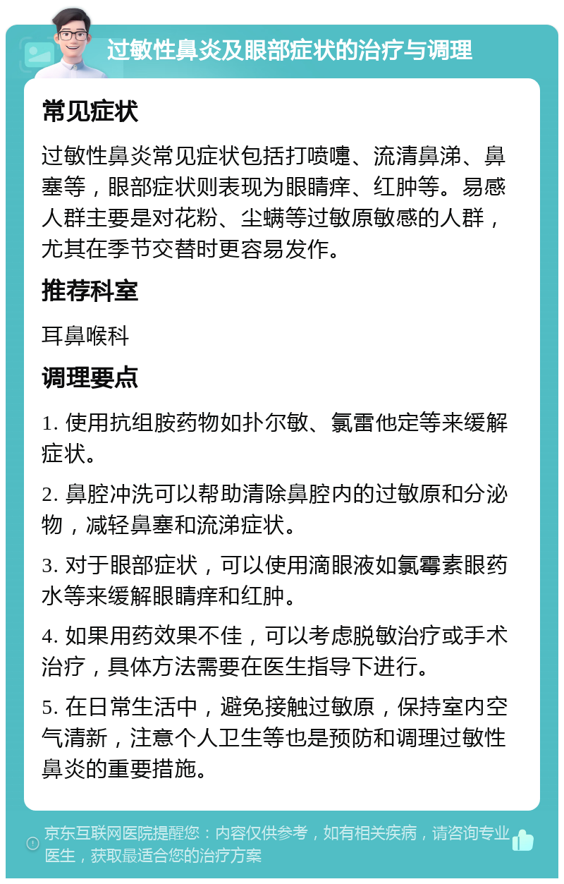 过敏性鼻炎及眼部症状的治疗与调理 常见症状 过敏性鼻炎常见症状包括打喷嚏、流清鼻涕、鼻塞等，眼部症状则表现为眼睛痒、红肿等。易感人群主要是对花粉、尘螨等过敏原敏感的人群，尤其在季节交替时更容易发作。 推荐科室 耳鼻喉科 调理要点 1. 使用抗组胺药物如扑尔敏、氯雷他定等来缓解症状。 2. 鼻腔冲洗可以帮助清除鼻腔内的过敏原和分泌物，减轻鼻塞和流涕症状。 3. 对于眼部症状，可以使用滴眼液如氯霉素眼药水等来缓解眼睛痒和红肿。 4. 如果用药效果不佳，可以考虑脱敏治疗或手术治疗，具体方法需要在医生指导下进行。 5. 在日常生活中，避免接触过敏原，保持室内空气清新，注意个人卫生等也是预防和调理过敏性鼻炎的重要措施。