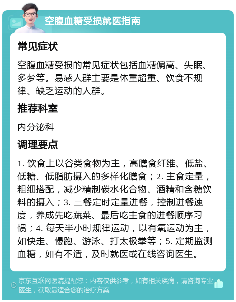 空腹血糖受损就医指南 常见症状 空腹血糖受损的常见症状包括血糖偏高、失眠、多梦等。易感人群主要是体重超重、饮食不规律、缺乏运动的人群。 推荐科室 内分泌科 调理要点 1. 饮食上以谷类食物为主，高膳食纤维、低盐、低糖、低脂肪摄入的多样化膳食；2. 主食定量，粗细搭配，减少精制碳水化合物、酒精和含糖饮料的摄入；3. 三餐定时定量进餐，控制进餐速度，养成先吃蔬菜、最后吃主食的进餐顺序习惯；4. 每天半小时规律运动，以有氧运动为主，如快走、慢跑、游泳、打太极拳等；5. 定期监测血糖，如有不适，及时就医或在线咨询医生。