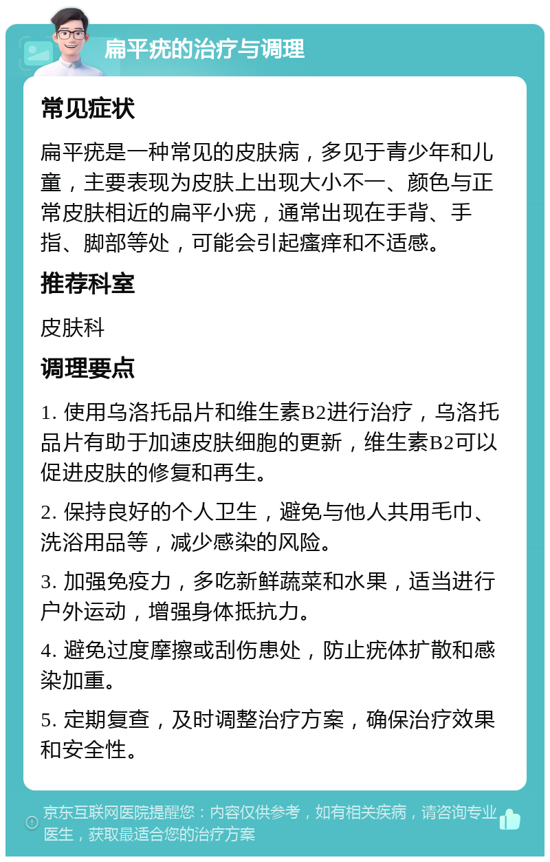 扁平疣的治疗与调理 常见症状 扁平疣是一种常见的皮肤病，多见于青少年和儿童，主要表现为皮肤上出现大小不一、颜色与正常皮肤相近的扁平小疣，通常出现在手背、手指、脚部等处，可能会引起瘙痒和不适感。 推荐科室 皮肤科 调理要点 1. 使用乌洛托品片和维生素B2进行治疗，乌洛托品片有助于加速皮肤细胞的更新，维生素B2可以促进皮肤的修复和再生。 2. 保持良好的个人卫生，避免与他人共用毛巾、洗浴用品等，减少感染的风险。 3. 加强免疫力，多吃新鲜蔬菜和水果，适当进行户外运动，增强身体抵抗力。 4. 避免过度摩擦或刮伤患处，防止疣体扩散和感染加重。 5. 定期复查，及时调整治疗方案，确保治疗效果和安全性。