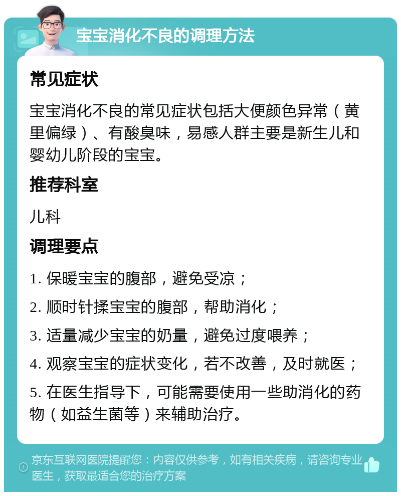 宝宝消化不良的调理方法 常见症状 宝宝消化不良的常见症状包括大便颜色异常（黄里偏绿）、有酸臭味，易感人群主要是新生儿和婴幼儿阶段的宝宝。 推荐科室 儿科 调理要点 1. 保暖宝宝的腹部，避免受凉； 2. 顺时针揉宝宝的腹部，帮助消化； 3. 适量减少宝宝的奶量，避免过度喂养； 4. 观察宝宝的症状变化，若不改善，及时就医； 5. 在医生指导下，可能需要使用一些助消化的药物（如益生菌等）来辅助治疗。