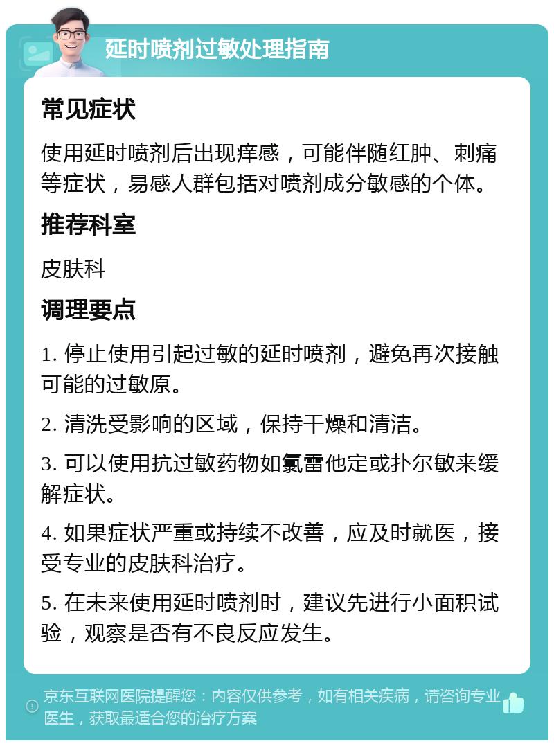 延时喷剂过敏处理指南 常见症状 使用延时喷剂后出现痒感，可能伴随红肿、刺痛等症状，易感人群包括对喷剂成分敏感的个体。 推荐科室 皮肤科 调理要点 1. 停止使用引起过敏的延时喷剂，避免再次接触可能的过敏原。 2. 清洗受影响的区域，保持干燥和清洁。 3. 可以使用抗过敏药物如氯雷他定或扑尔敏来缓解症状。 4. 如果症状严重或持续不改善，应及时就医，接受专业的皮肤科治疗。 5. 在未来使用延时喷剂时，建议先进行小面积试验，观察是否有不良反应发生。