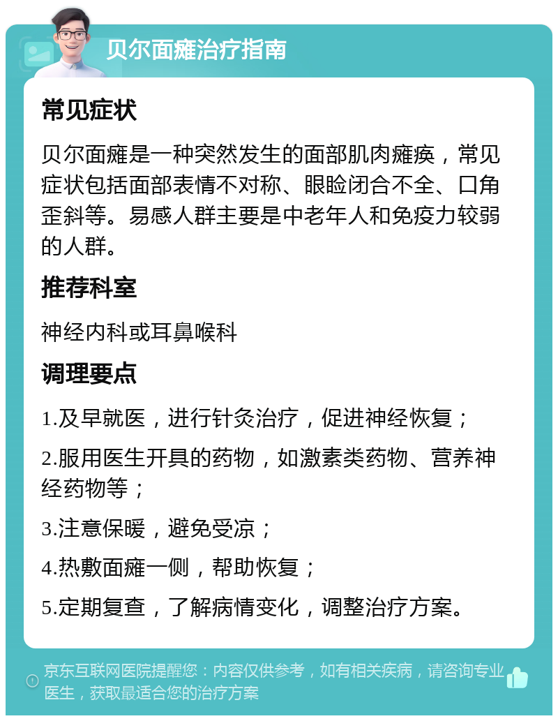 贝尔面瘫治疗指南 常见症状 贝尔面瘫是一种突然发生的面部肌肉瘫痪，常见症状包括面部表情不对称、眼睑闭合不全、口角歪斜等。易感人群主要是中老年人和免疫力较弱的人群。 推荐科室 神经内科或耳鼻喉科 调理要点 1.及早就医，进行针灸治疗，促进神经恢复； 2.服用医生开具的药物，如激素类药物、营养神经药物等； 3.注意保暖，避免受凉； 4.热敷面瘫一侧，帮助恢复； 5.定期复查，了解病情变化，调整治疗方案。