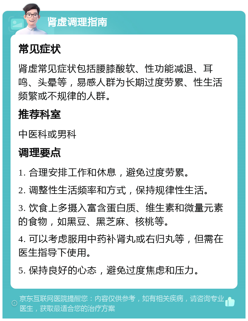 肾虚调理指南 常见症状 肾虚常见症状包括腰膝酸软、性功能减退、耳鸣、头晕等，易感人群为长期过度劳累、性生活频繁或不规律的人群。 推荐科室 中医科或男科 调理要点 1. 合理安排工作和休息，避免过度劳累。 2. 调整性生活频率和方式，保持规律性生活。 3. 饮食上多摄入富含蛋白质、维生素和微量元素的食物，如黑豆、黑芝麻、核桃等。 4. 可以考虑服用中药补肾丸或右归丸等，但需在医生指导下使用。 5. 保持良好的心态，避免过度焦虑和压力。