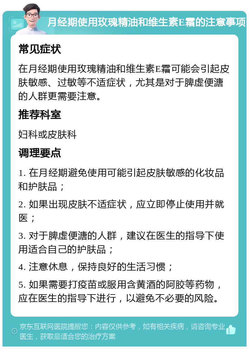 月经期使用玫瑰精油和维生素E霜的注意事项 常见症状 在月经期使用玫瑰精油和维生素E霜可能会引起皮肤敏感、过敏等不适症状，尤其是对于脾虚便溏的人群更需要注意。 推荐科室 妇科或皮肤科 调理要点 1. 在月经期避免使用可能引起皮肤敏感的化妆品和护肤品； 2. 如果出现皮肤不适症状，应立即停止使用并就医； 3. 对于脾虚便溏的人群，建议在医生的指导下使用适合自己的护肤品； 4. 注意休息，保持良好的生活习惯； 5. 如果需要打疫苗或服用含黄酒的阿胶等药物，应在医生的指导下进行，以避免不必要的风险。