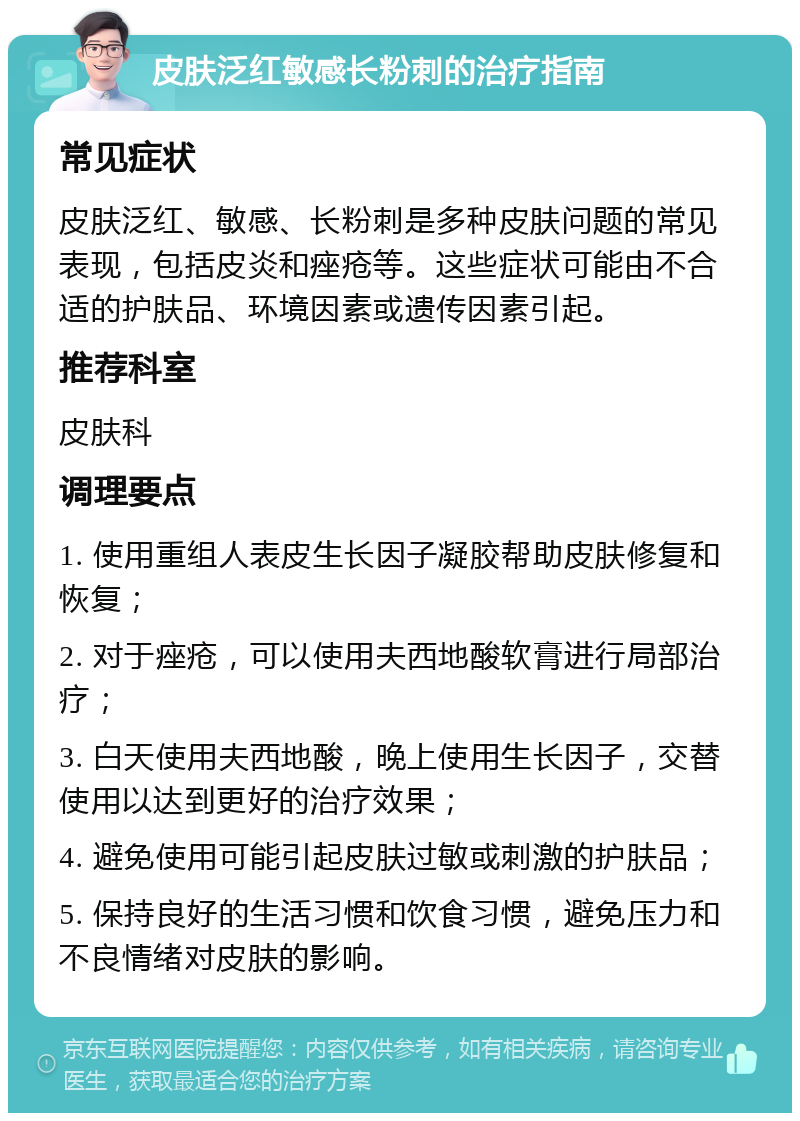 皮肤泛红敏感长粉刺的治疗指南 常见症状 皮肤泛红、敏感、长粉刺是多种皮肤问题的常见表现，包括皮炎和痤疮等。这些症状可能由不合适的护肤品、环境因素或遗传因素引起。 推荐科室 皮肤科 调理要点 1. 使用重组人表皮生长因子凝胶帮助皮肤修复和恢复； 2. 对于痤疮，可以使用夫西地酸软膏进行局部治疗； 3. 白天使用夫西地酸，晚上使用生长因子，交替使用以达到更好的治疗效果； 4. 避免使用可能引起皮肤过敏或刺激的护肤品； 5. 保持良好的生活习惯和饮食习惯，避免压力和不良情绪对皮肤的影响。