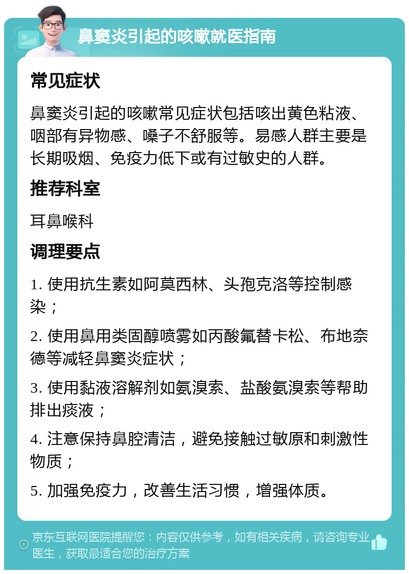 鼻窦炎引起的咳嗽就医指南 常见症状 鼻窦炎引起的咳嗽常见症状包括咳出黄色粘液、咽部有异物感、嗓子不舒服等。易感人群主要是长期吸烟、免疫力低下或有过敏史的人群。 推荐科室 耳鼻喉科 调理要点 1. 使用抗生素如阿莫西林、头孢克洛等控制感染； 2. 使用鼻用类固醇喷雾如丙酸氟替卡松、布地奈德等减轻鼻窦炎症状； 3. 使用黏液溶解剂如氨溴索、盐酸氨溴索等帮助排出痰液； 4. 注意保持鼻腔清洁，避免接触过敏原和刺激性物质； 5. 加强免疫力，改善生活习惯，增强体质。