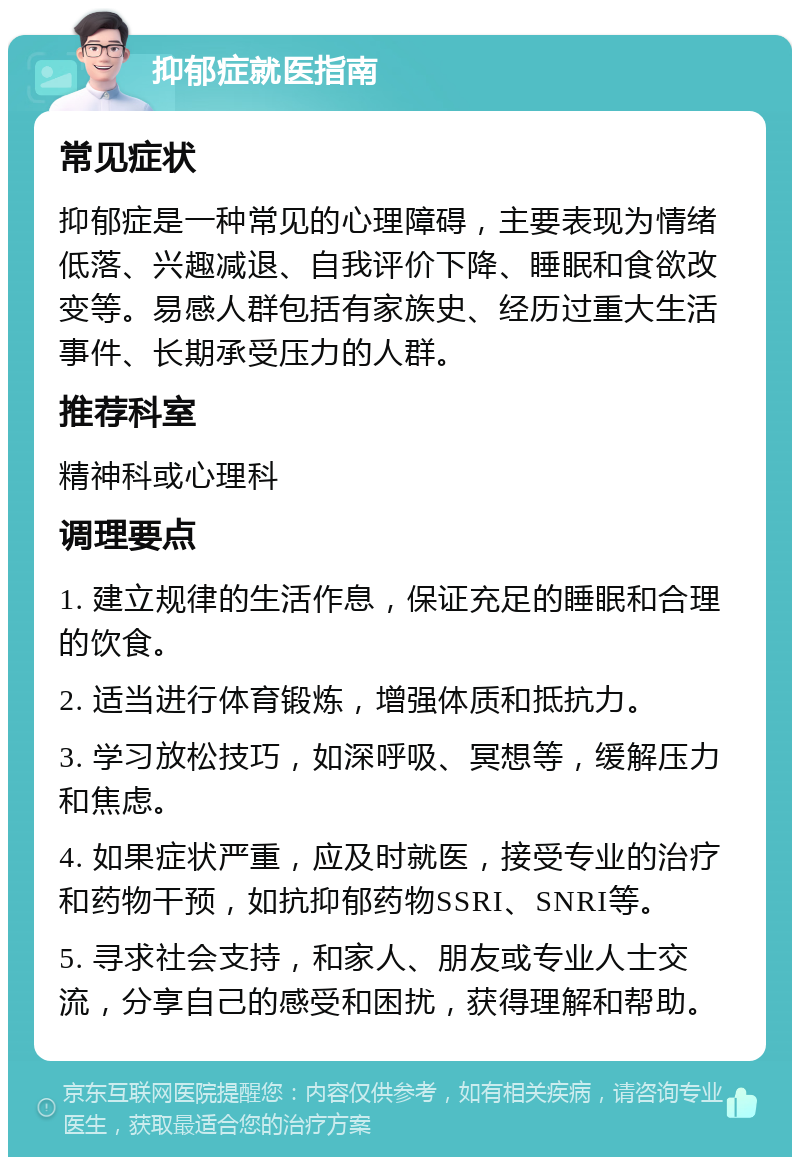 抑郁症就医指南 常见症状 抑郁症是一种常见的心理障碍，主要表现为情绪低落、兴趣减退、自我评价下降、睡眠和食欲改变等。易感人群包括有家族史、经历过重大生活事件、长期承受压力的人群。 推荐科室 精神科或心理科 调理要点 1. 建立规律的生活作息，保证充足的睡眠和合理的饮食。 2. 适当进行体育锻炼，增强体质和抵抗力。 3. 学习放松技巧，如深呼吸、冥想等，缓解压力和焦虑。 4. 如果症状严重，应及时就医，接受专业的治疗和药物干预，如抗抑郁药物SSRI、SNRI等。 5. 寻求社会支持，和家人、朋友或专业人士交流，分享自己的感受和困扰，获得理解和帮助。