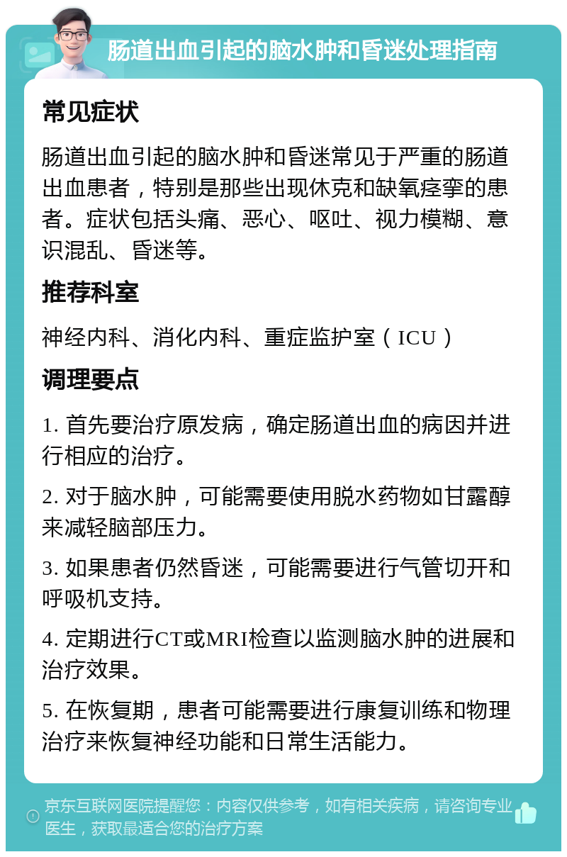 肠道出血引起的脑水肿和昏迷处理指南 常见症状 肠道出血引起的脑水肿和昏迷常见于严重的肠道出血患者，特别是那些出现休克和缺氧痉挛的患者。症状包括头痛、恶心、呕吐、视力模糊、意识混乱、昏迷等。 推荐科室 神经内科、消化内科、重症监护室（ICU） 调理要点 1. 首先要治疗原发病，确定肠道出血的病因并进行相应的治疗。 2. 对于脑水肿，可能需要使用脱水药物如甘露醇来减轻脑部压力。 3. 如果患者仍然昏迷，可能需要进行气管切开和呼吸机支持。 4. 定期进行CT或MRI检查以监测脑水肿的进展和治疗效果。 5. 在恢复期，患者可能需要进行康复训练和物理治疗来恢复神经功能和日常生活能力。