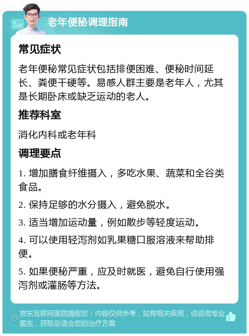 老年便秘调理指南 常见症状 老年便秘常见症状包括排便困难、便秘时间延长、粪便干硬等。易感人群主要是老年人，尤其是长期卧床或缺乏运动的老人。 推荐科室 消化内科或老年科 调理要点 1. 增加膳食纤维摄入，多吃水果、蔬菜和全谷类食品。 2. 保持足够的水分摄入，避免脱水。 3. 适当增加运动量，例如散步等轻度运动。 4. 可以使用轻泻剂如乳果糖口服溶液来帮助排便。 5. 如果便秘严重，应及时就医，避免自行使用强泻剂或灌肠等方法。