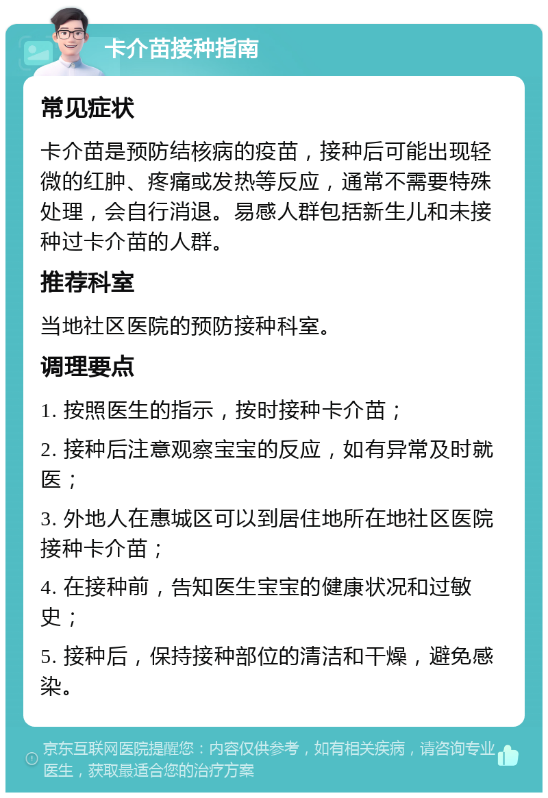 卡介苗接种指南 常见症状 卡介苗是预防结核病的疫苗，接种后可能出现轻微的红肿、疼痛或发热等反应，通常不需要特殊处理，会自行消退。易感人群包括新生儿和未接种过卡介苗的人群。 推荐科室 当地社区医院的预防接种科室。 调理要点 1. 按照医生的指示，按时接种卡介苗； 2. 接种后注意观察宝宝的反应，如有异常及时就医； 3. 外地人在惠城区可以到居住地所在地社区医院接种卡介苗； 4. 在接种前，告知医生宝宝的健康状况和过敏史； 5. 接种后，保持接种部位的清洁和干燥，避免感染。