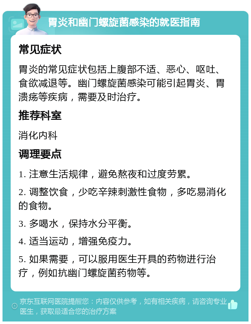 胃炎和幽门螺旋菌感染的就医指南 常见症状 胃炎的常见症状包括上腹部不适、恶心、呕吐、食欲减退等。幽门螺旋菌感染可能引起胃炎、胃溃疡等疾病，需要及时治疗。 推荐科室 消化内科 调理要点 1. 注意生活规律，避免熬夜和过度劳累。 2. 调整饮食，少吃辛辣刺激性食物，多吃易消化的食物。 3. 多喝水，保持水分平衡。 4. 适当运动，增强免疫力。 5. 如果需要，可以服用医生开具的药物进行治疗，例如抗幽门螺旋菌药物等。