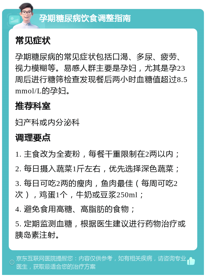 孕期糖尿病饮食调整指南 常见症状 孕期糖尿病的常见症状包括口渴、多尿、疲劳、视力模糊等。易感人群主要是孕妇，尤其是孕23周后进行糖筛检查发现餐后两小时血糖值超过8.5mmol/L的孕妇。 推荐科室 妇产科或内分泌科 调理要点 1. 主食改为全麦粉，每餐干重限制在2两以内； 2. 每日摄入蔬菜1斤左右，优先选择深色蔬菜； 3. 每日可吃2两的瘦肉，鱼肉最佳（每周可吃2次），鸡蛋1个，牛奶或豆浆250ml； 4. 避免食用高糖、高脂肪的食物； 5. 定期监测血糖，根据医生建议进行药物治疗或胰岛素注射。