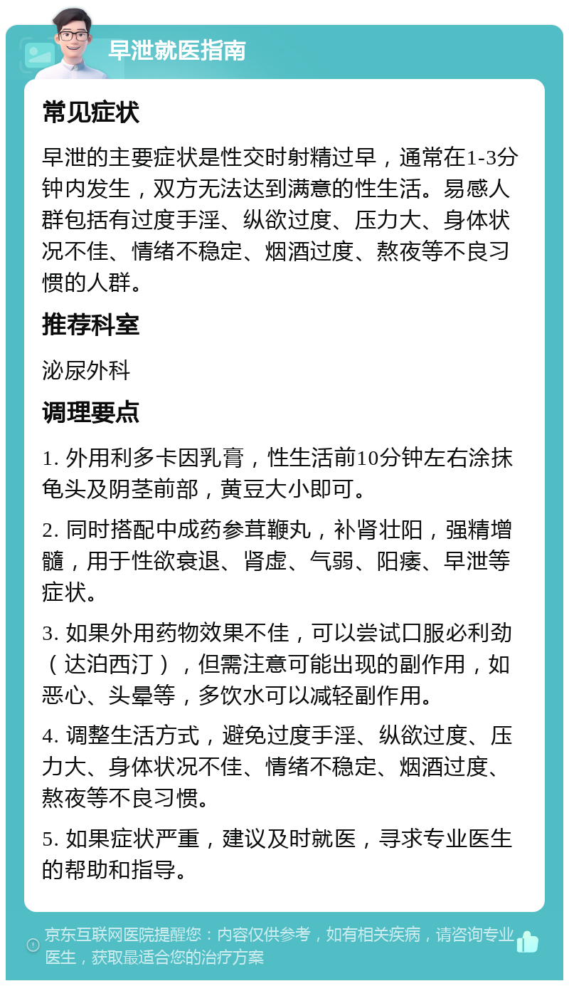 早泄就医指南 常见症状 早泄的主要症状是性交时射精过早，通常在1-3分钟内发生，双方无法达到满意的性生活。易感人群包括有过度手淫、纵欲过度、压力大、身体状况不佳、情绪不稳定、烟酒过度、熬夜等不良习惯的人群。 推荐科室 泌尿外科 调理要点 1. 外用利多卡因乳膏，性生活前10分钟左右涂抹龟头及阴茎前部，黄豆大小即可。 2. 同时搭配中成药参茸鞭丸，补肾壮阳，强精增髓，用于性欲衰退、肾虚、气弱、阳痿、早泄等症状。 3. 如果外用药物效果不佳，可以尝试口服必利劲（达泊西汀），但需注意可能出现的副作用，如恶心、头晕等，多饮水可以减轻副作用。 4. 调整生活方式，避免过度手淫、纵欲过度、压力大、身体状况不佳、情绪不稳定、烟酒过度、熬夜等不良习惯。 5. 如果症状严重，建议及时就医，寻求专业医生的帮助和指导。