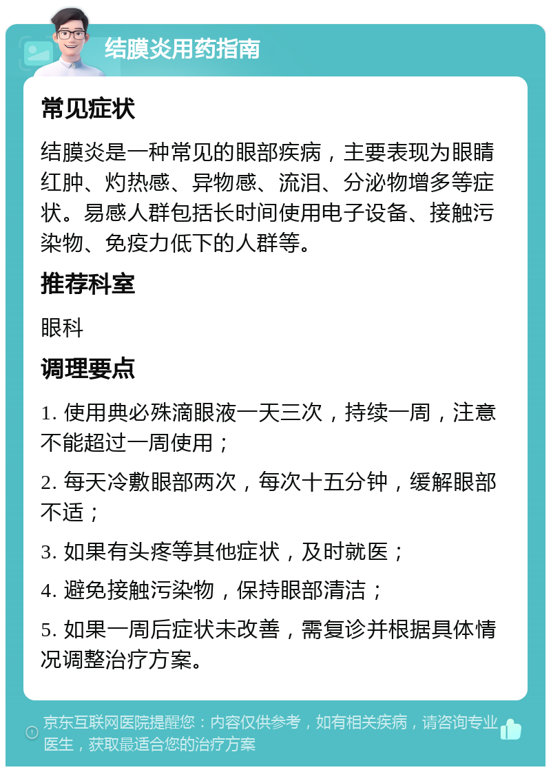 结膜炎用药指南 常见症状 结膜炎是一种常见的眼部疾病，主要表现为眼睛红肿、灼热感、异物感、流泪、分泌物增多等症状。易感人群包括长时间使用电子设备、接触污染物、免疫力低下的人群等。 推荐科室 眼科 调理要点 1. 使用典必殊滴眼液一天三次，持续一周，注意不能超过一周使用； 2. 每天冷敷眼部两次，每次十五分钟，缓解眼部不适； 3. 如果有头疼等其他症状，及时就医； 4. 避免接触污染物，保持眼部清洁； 5. 如果一周后症状未改善，需复诊并根据具体情况调整治疗方案。