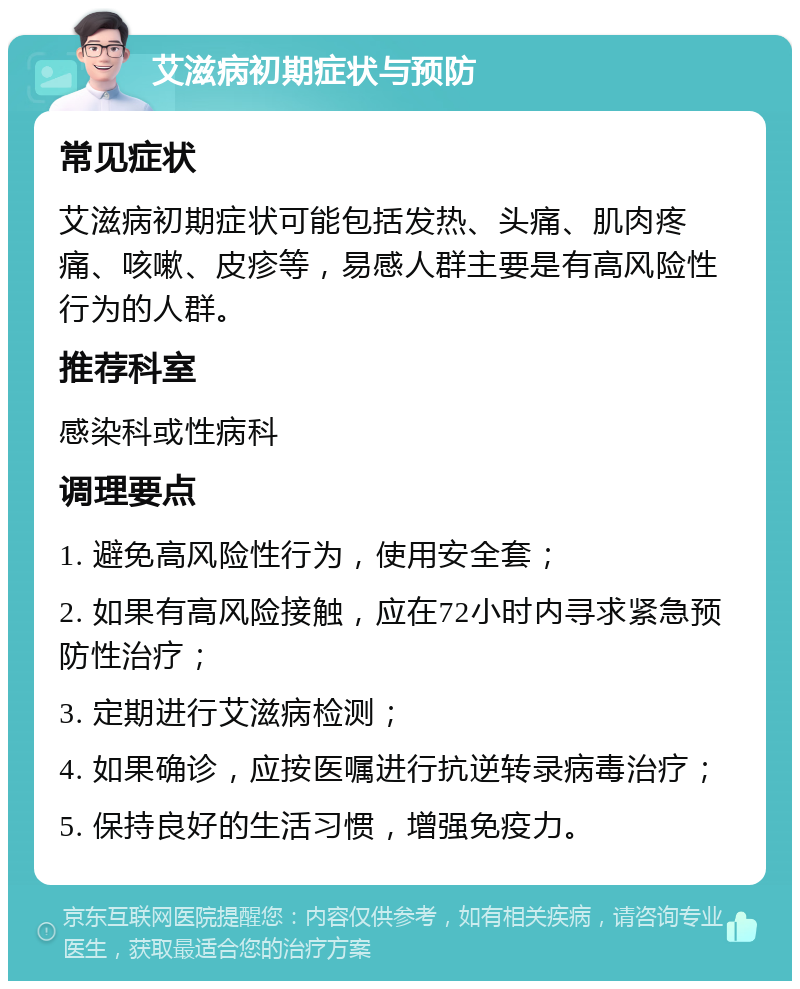 艾滋病初期症状与预防 常见症状 艾滋病初期症状可能包括发热、头痛、肌肉疼痛、咳嗽、皮疹等，易感人群主要是有高风险性行为的人群。 推荐科室 感染科或性病科 调理要点 1. 避免高风险性行为，使用安全套； 2. 如果有高风险接触，应在72小时内寻求紧急预防性治疗； 3. 定期进行艾滋病检测； 4. 如果确诊，应按医嘱进行抗逆转录病毒治疗； 5. 保持良好的生活习惯，增强免疫力。