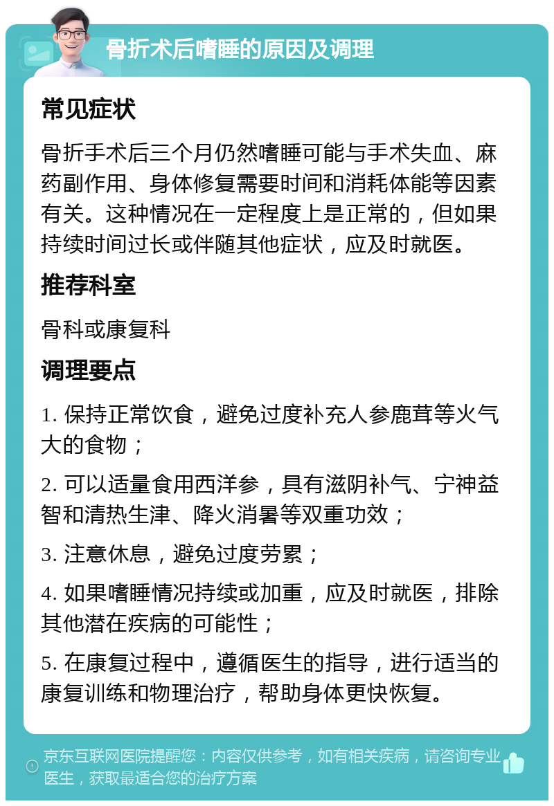 骨折术后嗜睡的原因及调理 常见症状 骨折手术后三个月仍然嗜睡可能与手术失血、麻药副作用、身体修复需要时间和消耗体能等因素有关。这种情况在一定程度上是正常的，但如果持续时间过长或伴随其他症状，应及时就医。 推荐科室 骨科或康复科 调理要点 1. 保持正常饮食，避免过度补充人参鹿茸等火气大的食物； 2. 可以适量食用西洋参，具有滋阴补气、宁神益智和清热生津、降火消暑等双重功效； 3. 注意休息，避免过度劳累； 4. 如果嗜睡情况持续或加重，应及时就医，排除其他潜在疾病的可能性； 5. 在康复过程中，遵循医生的指导，进行适当的康复训练和物理治疗，帮助身体更快恢复。