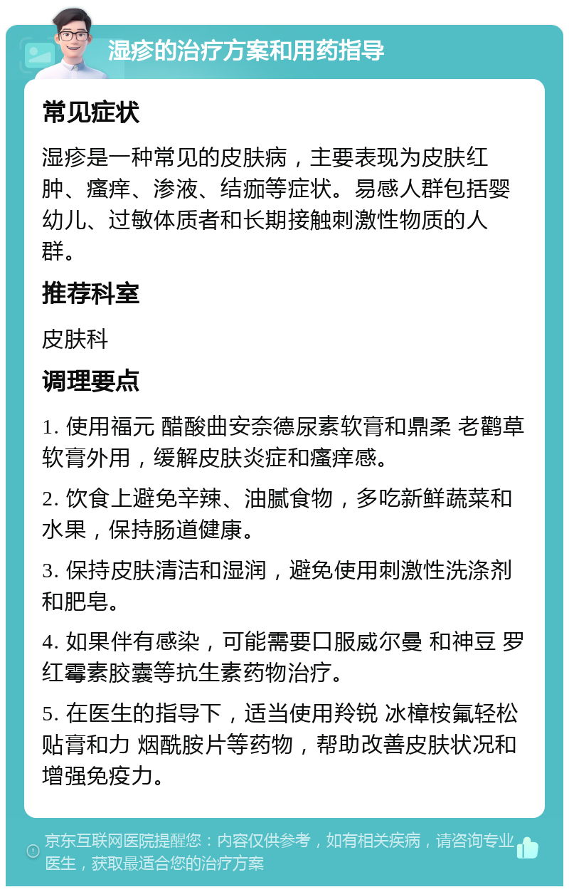 湿疹的治疗方案和用药指导 常见症状 湿疹是一种常见的皮肤病，主要表现为皮肤红肿、瘙痒、渗液、结痂等症状。易感人群包括婴幼儿、过敏体质者和长期接触刺激性物质的人群。 推荐科室 皮肤科 调理要点 1. 使用福元 醋酸曲安奈德尿素软膏和鼎柔 老鹳草软膏外用，缓解皮肤炎症和瘙痒感。 2. 饮食上避免辛辣、油腻食物，多吃新鲜蔬菜和水果，保持肠道健康。 3. 保持皮肤清洁和湿润，避免使用刺激性洗涤剂和肥皂。 4. 如果伴有感染，可能需要口服威尔曼 和神豆 罗红霉素胶囊等抗生素药物治疗。 5. 在医生的指导下，适当使用羚锐 冰樟桉氟轻松贴膏和力 烟酰胺片等药物，帮助改善皮肤状况和增强免疫力。