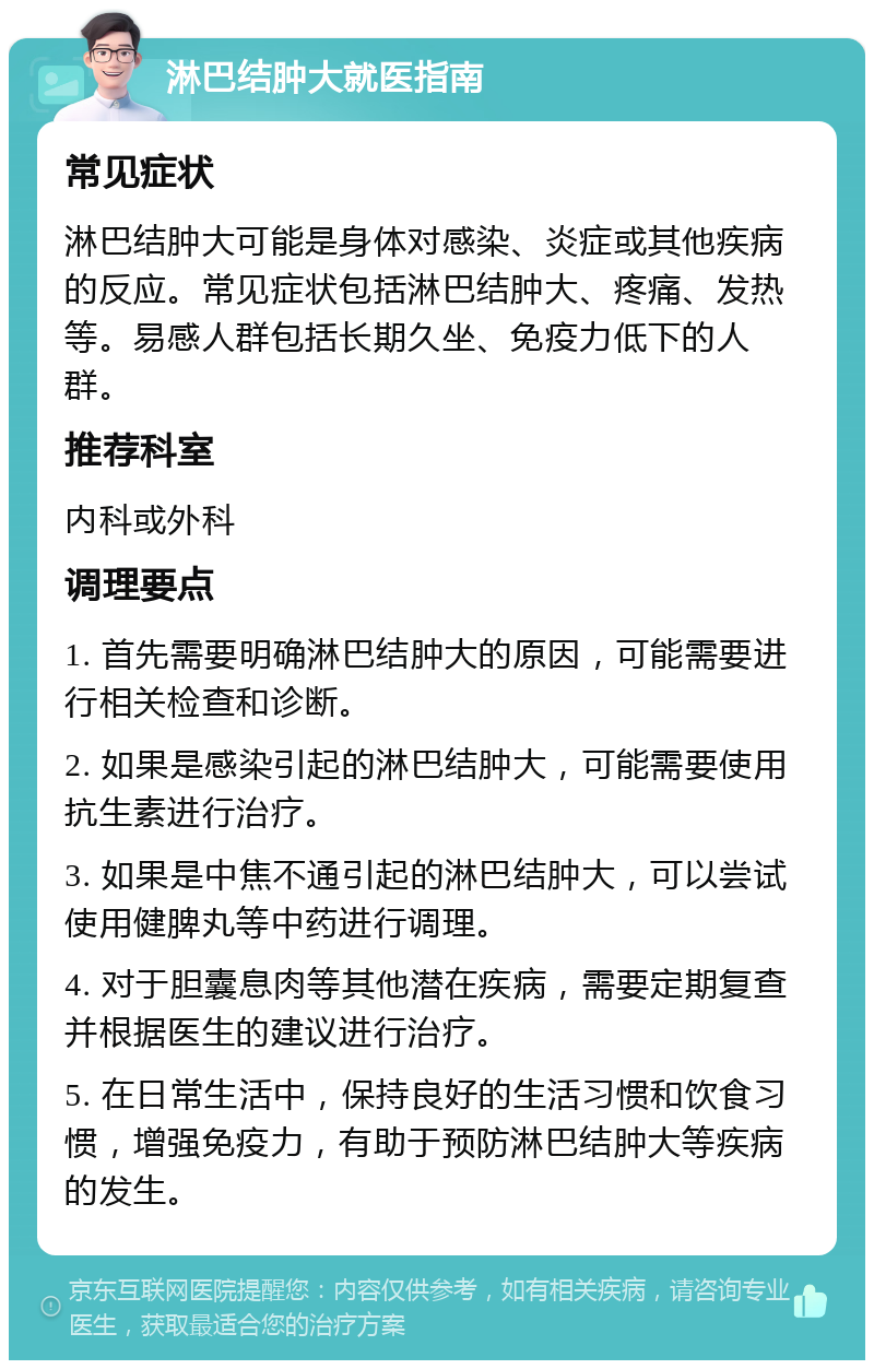 淋巴结肿大就医指南 常见症状 淋巴结肿大可能是身体对感染、炎症或其他疾病的反应。常见症状包括淋巴结肿大、疼痛、发热等。易感人群包括长期久坐、免疫力低下的人群。 推荐科室 内科或外科 调理要点 1. 首先需要明确淋巴结肿大的原因，可能需要进行相关检查和诊断。 2. 如果是感染引起的淋巴结肿大，可能需要使用抗生素进行治疗。 3. 如果是中焦不通引起的淋巴结肿大，可以尝试使用健脾丸等中药进行调理。 4. 对于胆囊息肉等其他潜在疾病，需要定期复查并根据医生的建议进行治疗。 5. 在日常生活中，保持良好的生活习惯和饮食习惯，增强免疫力，有助于预防淋巴结肿大等疾病的发生。