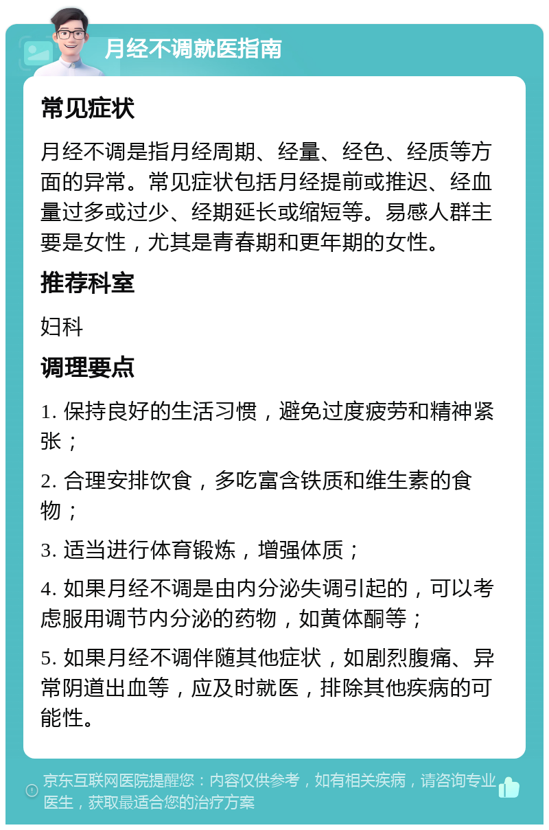 月经不调就医指南 常见症状 月经不调是指月经周期、经量、经色、经质等方面的异常。常见症状包括月经提前或推迟、经血量过多或过少、经期延长或缩短等。易感人群主要是女性，尤其是青春期和更年期的女性。 推荐科室 妇科 调理要点 1. 保持良好的生活习惯，避免过度疲劳和精神紧张； 2. 合理安排饮食，多吃富含铁质和维生素的食物； 3. 适当进行体育锻炼，增强体质； 4. 如果月经不调是由内分泌失调引起的，可以考虑服用调节内分泌的药物，如黄体酮等； 5. 如果月经不调伴随其他症状，如剧烈腹痛、异常阴道出血等，应及时就医，排除其他疾病的可能性。