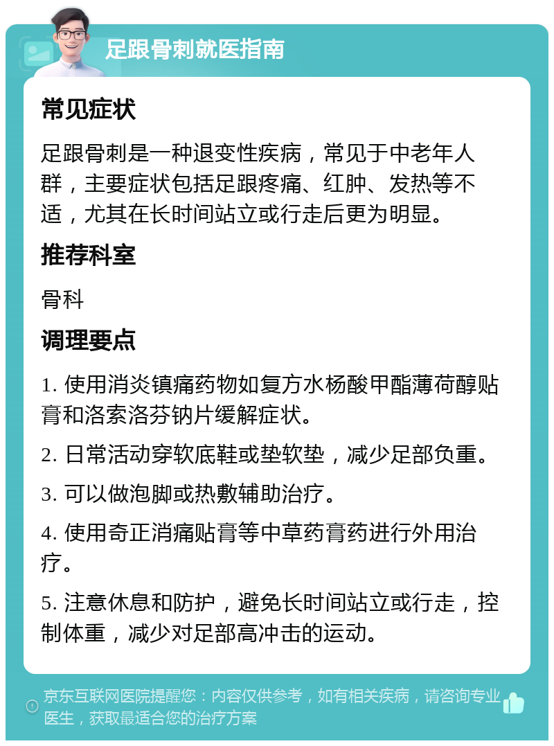 足跟骨刺就医指南 常见症状 足跟骨刺是一种退变性疾病，常见于中老年人群，主要症状包括足跟疼痛、红肿、发热等不适，尤其在长时间站立或行走后更为明显。 推荐科室 骨科 调理要点 1. 使用消炎镇痛药物如复方水杨酸甲酯薄荷醇贴膏和洛索洛芬钠片缓解症状。 2. 日常活动穿软底鞋或垫软垫，减少足部负重。 3. 可以做泡脚或热敷辅助治疗。 4. 使用奇正消痛贴膏等中草药膏药进行外用治疗。 5. 注意休息和防护，避免长时间站立或行走，控制体重，减少对足部高冲击的运动。