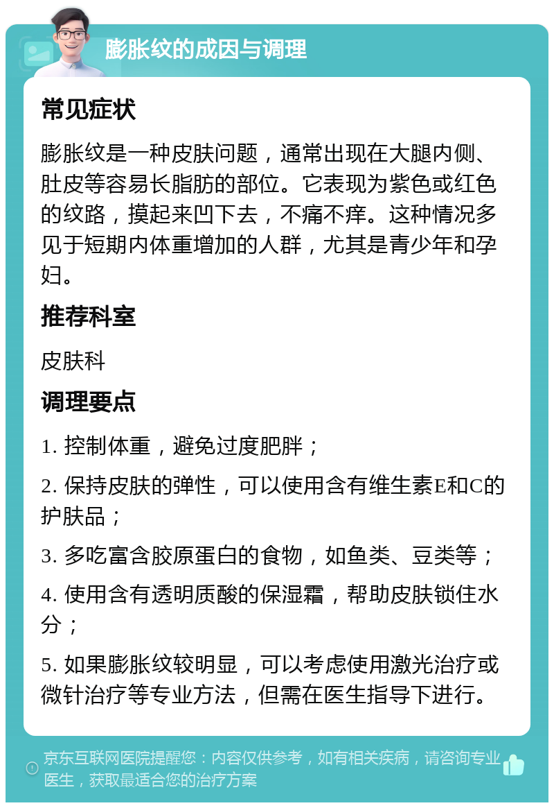 膨胀纹的成因与调理 常见症状 膨胀纹是一种皮肤问题，通常出现在大腿内侧、肚皮等容易长脂肪的部位。它表现为紫色或红色的纹路，摸起来凹下去，不痛不痒。这种情况多见于短期内体重增加的人群，尤其是青少年和孕妇。 推荐科室 皮肤科 调理要点 1. 控制体重，避免过度肥胖； 2. 保持皮肤的弹性，可以使用含有维生素E和C的护肤品； 3. 多吃富含胶原蛋白的食物，如鱼类、豆类等； 4. 使用含有透明质酸的保湿霜，帮助皮肤锁住水分； 5. 如果膨胀纹较明显，可以考虑使用激光治疗或微针治疗等专业方法，但需在医生指导下进行。