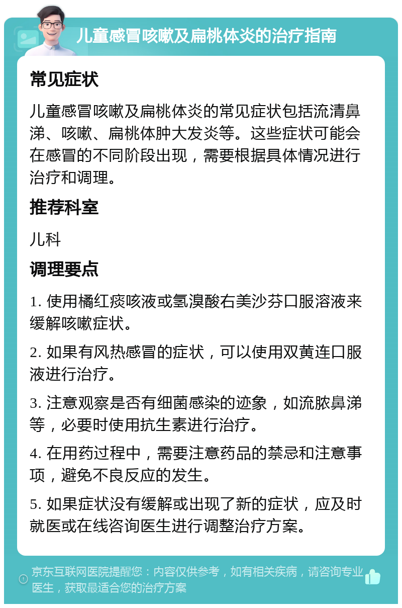 儿童感冒咳嗽及扁桃体炎的治疗指南 常见症状 儿童感冒咳嗽及扁桃体炎的常见症状包括流清鼻涕、咳嗽、扁桃体肿大发炎等。这些症状可能会在感冒的不同阶段出现，需要根据具体情况进行治疗和调理。 推荐科室 儿科 调理要点 1. 使用橘红痰咳液或氢溴酸右美沙芬口服溶液来缓解咳嗽症状。 2. 如果有风热感冒的症状，可以使用双黄连口服液进行治疗。 3. 注意观察是否有细菌感染的迹象，如流脓鼻涕等，必要时使用抗生素进行治疗。 4. 在用药过程中，需要注意药品的禁忌和注意事项，避免不良反应的发生。 5. 如果症状没有缓解或出现了新的症状，应及时就医或在线咨询医生进行调整治疗方案。