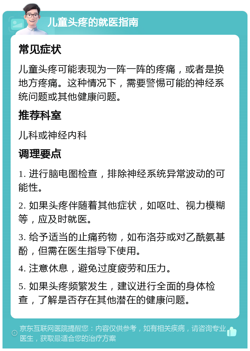 儿童头疼的就医指南 常见症状 儿童头疼可能表现为一阵一阵的疼痛，或者是换地方疼痛。这种情况下，需要警惕可能的神经系统问题或其他健康问题。 推荐科室 儿科或神经内科 调理要点 1. 进行脑电图检查，排除神经系统异常波动的可能性。 2. 如果头疼伴随着其他症状，如呕吐、视力模糊等，应及时就医。 3. 给予适当的止痛药物，如布洛芬或对乙酰氨基酚，但需在医生指导下使用。 4. 注意休息，避免过度疲劳和压力。 5. 如果头疼频繁发生，建议进行全面的身体检查，了解是否存在其他潜在的健康问题。