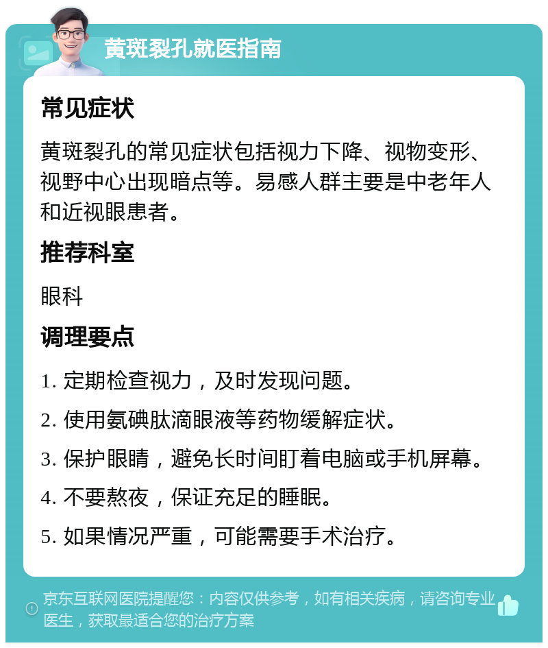 黄斑裂孔就医指南 常见症状 黄斑裂孔的常见症状包括视力下降、视物变形、视野中心出现暗点等。易感人群主要是中老年人和近视眼患者。 推荐科室 眼科 调理要点 1. 定期检查视力，及时发现问题。 2. 使用氨碘肽滴眼液等药物缓解症状。 3. 保护眼睛，避免长时间盯着电脑或手机屏幕。 4. 不要熬夜，保证充足的睡眠。 5. 如果情况严重，可能需要手术治疗。