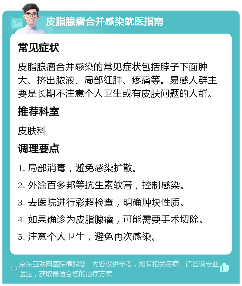 皮脂腺瘤合并感染就医指南 常见症状 皮脂腺瘤合并感染的常见症状包括脖子下面肿大、挤出脓液、局部红肿、疼痛等。易感人群主要是长期不注意个人卫生或有皮肤问题的人群。 推荐科室 皮肤科 调理要点 1. 局部消毒，避免感染扩散。 2. 外涂百多邦等抗生素软膏，控制感染。 3. 去医院进行彩超检查，明确肿块性质。 4. 如果确诊为皮脂腺瘤，可能需要手术切除。 5. 注意个人卫生，避免再次感染。