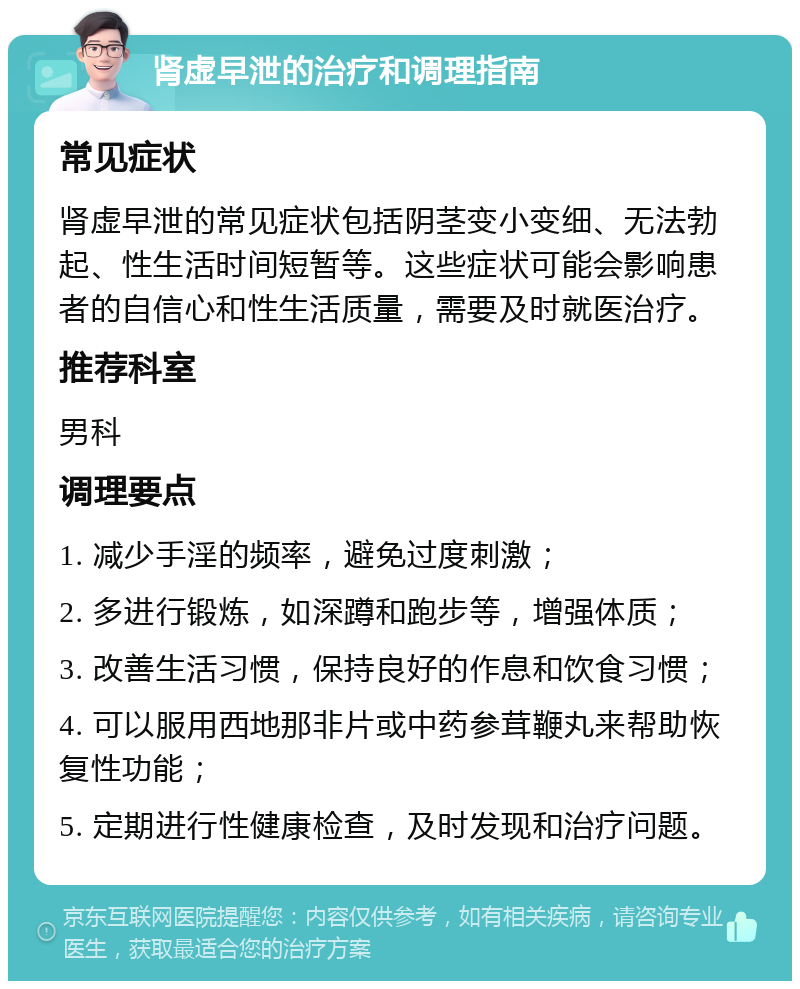 肾虚早泄的治疗和调理指南 常见症状 肾虚早泄的常见症状包括阴茎变小变细、无法勃起、性生活时间短暂等。这些症状可能会影响患者的自信心和性生活质量，需要及时就医治疗。 推荐科室 男科 调理要点 1. 减少手淫的频率，避免过度刺激； 2. 多进行锻炼，如深蹲和跑步等，增强体质； 3. 改善生活习惯，保持良好的作息和饮食习惯； 4. 可以服用西地那非片或中药参茸鞭丸来帮助恢复性功能； 5. 定期进行性健康检查，及时发现和治疗问题。