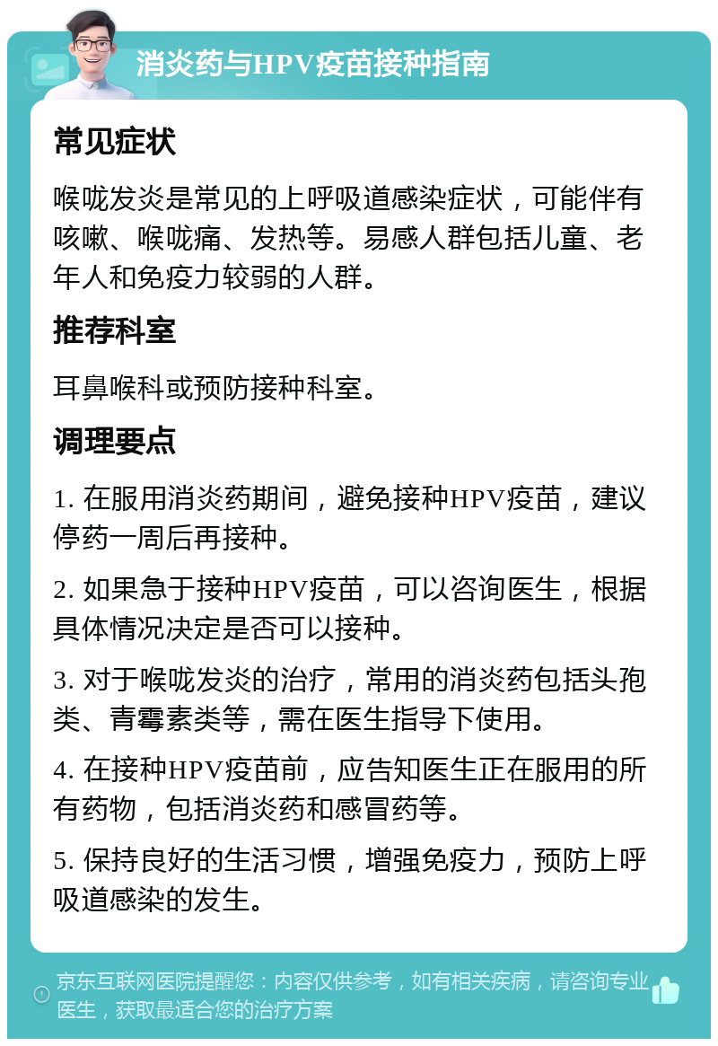 消炎药与HPV疫苗接种指南 常见症状 喉咙发炎是常见的上呼吸道感染症状，可能伴有咳嗽、喉咙痛、发热等。易感人群包括儿童、老年人和免疫力较弱的人群。 推荐科室 耳鼻喉科或预防接种科室。 调理要点 1. 在服用消炎药期间，避免接种HPV疫苗，建议停药一周后再接种。 2. 如果急于接种HPV疫苗，可以咨询医生，根据具体情况决定是否可以接种。 3. 对于喉咙发炎的治疗，常用的消炎药包括头孢类、青霉素类等，需在医生指导下使用。 4. 在接种HPV疫苗前，应告知医生正在服用的所有药物，包括消炎药和感冒药等。 5. 保持良好的生活习惯，增强免疫力，预防上呼吸道感染的发生。