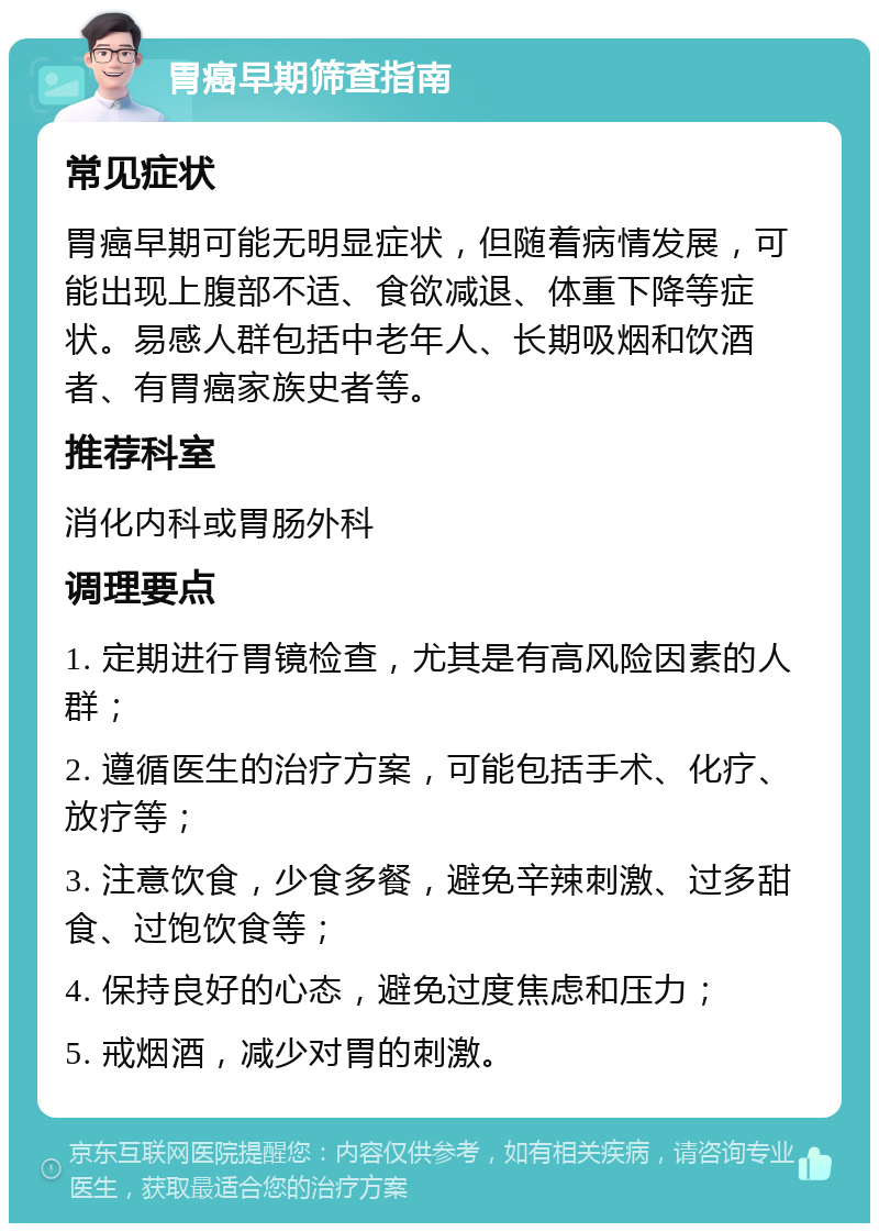 胃癌早期筛查指南 常见症状 胃癌早期可能无明显症状，但随着病情发展，可能出现上腹部不适、食欲减退、体重下降等症状。易感人群包括中老年人、长期吸烟和饮酒者、有胃癌家族史者等。 推荐科室 消化内科或胃肠外科 调理要点 1. 定期进行胃镜检查，尤其是有高风险因素的人群； 2. 遵循医生的治疗方案，可能包括手术、化疗、放疗等； 3. 注意饮食，少食多餐，避免辛辣刺激、过多甜食、过饱饮食等； 4. 保持良好的心态，避免过度焦虑和压力； 5. 戒烟酒，减少对胃的刺激。